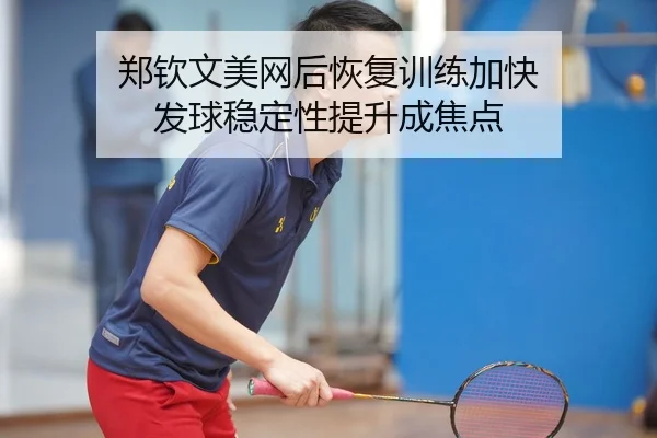 郑钦文美网后恢复训练加快 发球稳定性提升成焦点