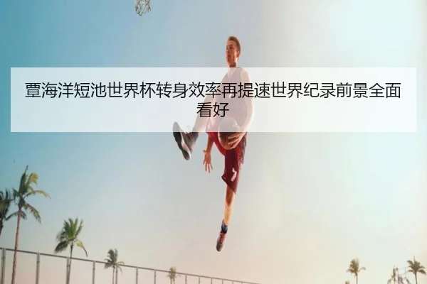 覃海洋短池世界杯转身效率再提速世界纪录前景全面看好